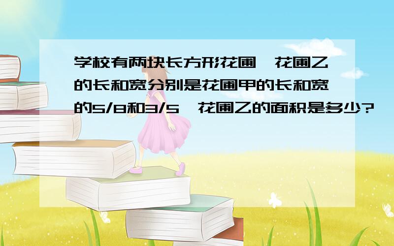 学校有两块长方形花圃,花圃乙的长和宽分别是花圃甲的长和宽的5/8和3/5,花圃乙的面积是多少?