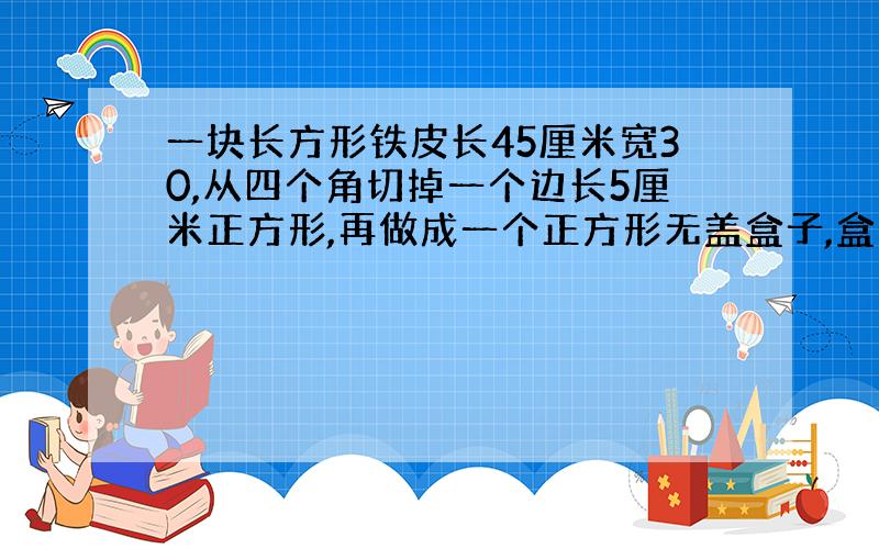 一块长方形铁皮长45厘米宽30,从四个角切掉一个边长5厘米正方形,再做成一个正方形无盖盒子,盒子多少毫升