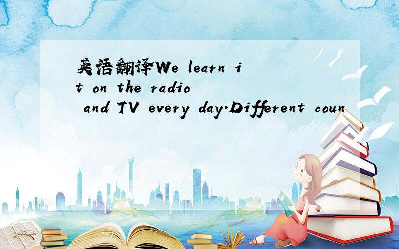 英语翻译We learn it on the radio and TV every day.Different coun