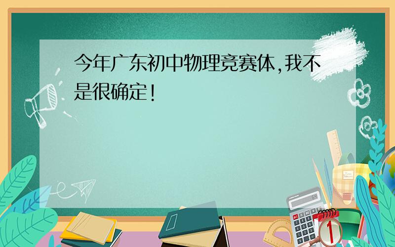 今年广东初中物理竞赛体,我不是很确定!