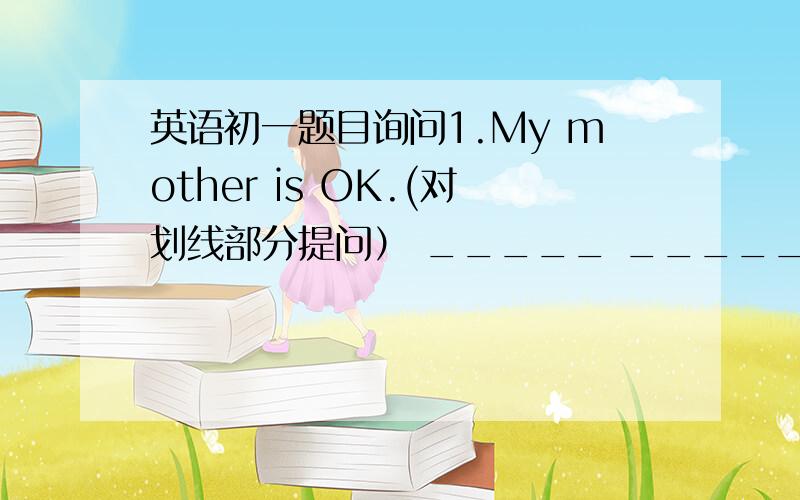 英语初一题目询问1.My mother is OK.(对划线部分提问） _____ _____youe morther?