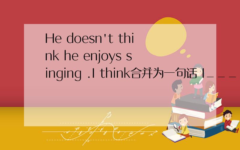 He doesn't think he enjoys singing .I think合并为一句话 I_____thin