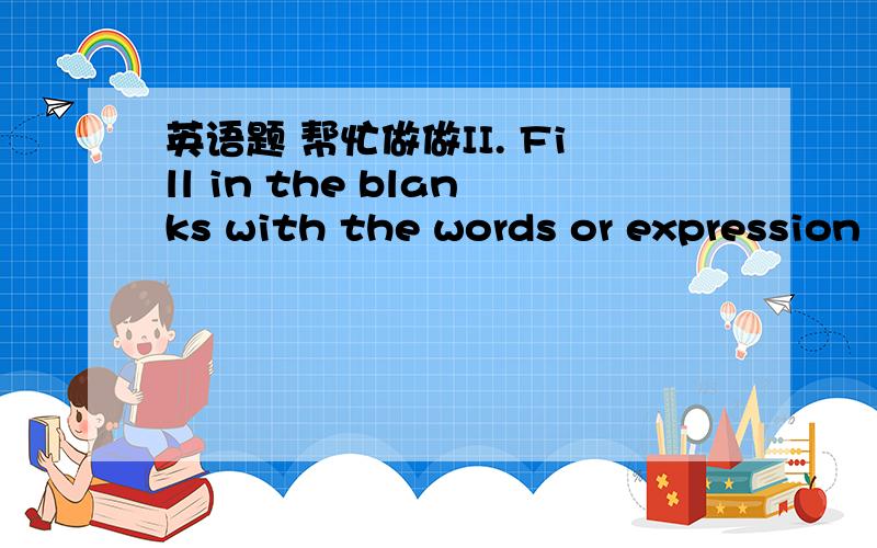 英语题 帮忙做做II. Fill in the blanks with the words or expression