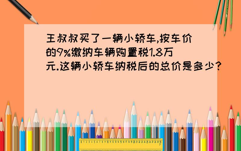 王叔叔买了一辆小轿车,按车价的9%缴纳车辆购置税1.8万元.这辆小轿车纳税后的总价是多少?