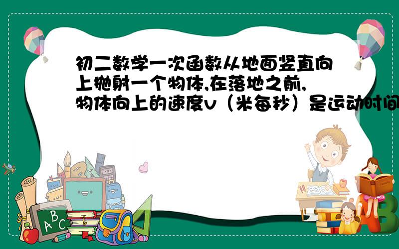 初二数学一次函数从地面竖直向上抛射一个物体,在落地之前,物体向上的速度v（米每秒）是运动时间t（秒）的一次函数.经测量,