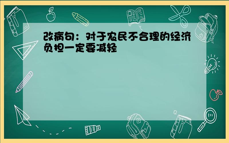 改病句：对于农民不合理的经济负担一定要减轻