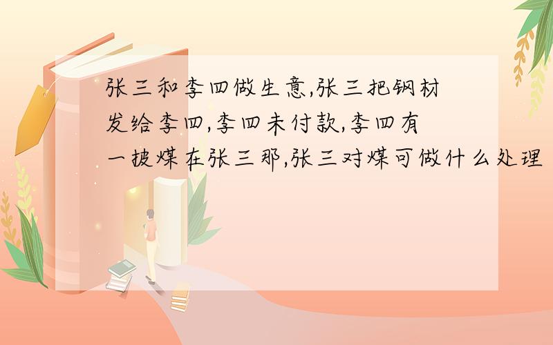 张三和李四做生意,张三把钢材发给李四,李四未付款,李四有一披煤在张三那,张三对煤可做什么处理