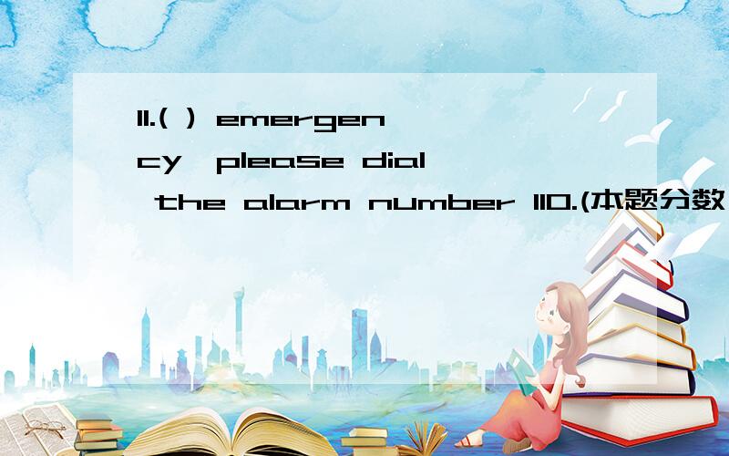 11.( ) emergency,please dial the alarm number 110.(本题分数：2 分.