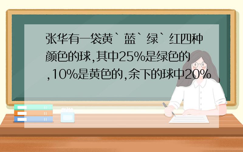 张华有一袋黄`蓝`绿`红四种颜色的球,其中25%是绿色的,10%是黄色的,余下的球中20%