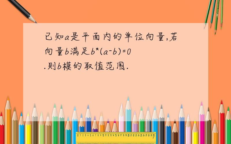 已知a是平面内的单位向量,若向量b满足b*(a-b)=0.则b模的取值范围.