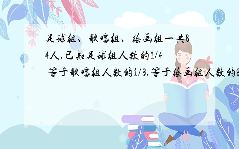 足球组、歌唱组、绘画组一共84人,已知足球组人数的1/4 等于歌唱组人数的1/3,等于绘画组人数的2/7 （选填