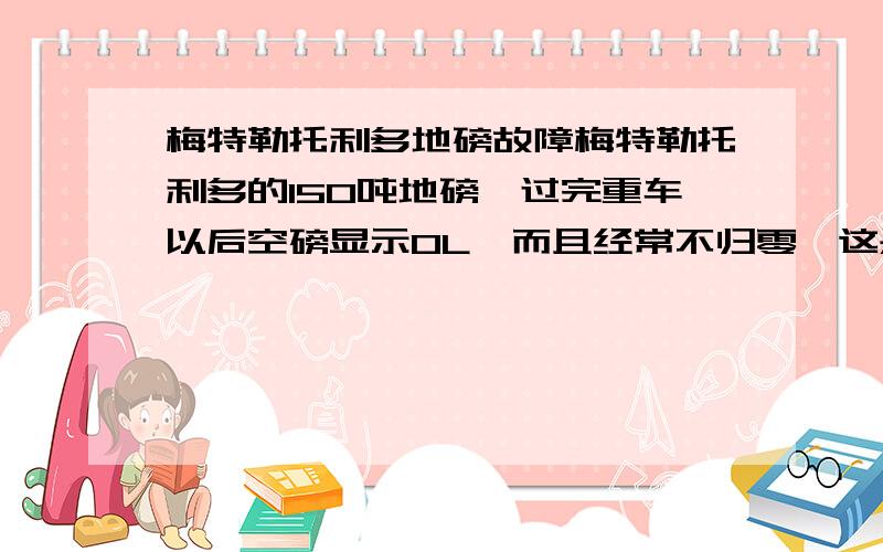 梅特勒托利多地磅故障梅特勒托利多的150吨地磅,过完重车以后空磅显示OL,而且经常不归零,这是什么情况,应该怎么处理.