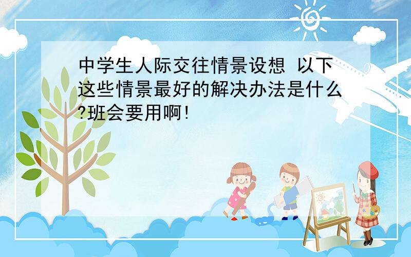 中学生人际交往情景设想 以下这些情景最好的解决办法是什么?班会要用啊!