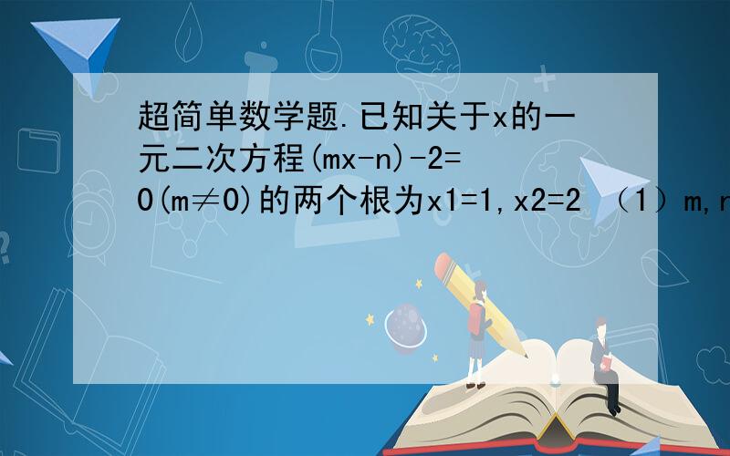 超简单数学题.已知关于x的一元二次方程(mx-n)-2=0(m≠0)的两个根为x1=1,x2=2 （1）m,n之间的关系