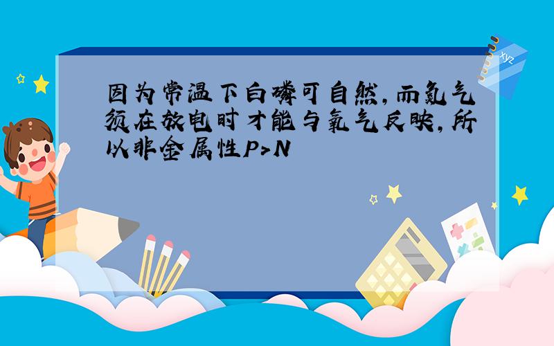 因为常温下白磷可自然,而氮气须在放电时才能与氧气反映,所以非金属性P>N