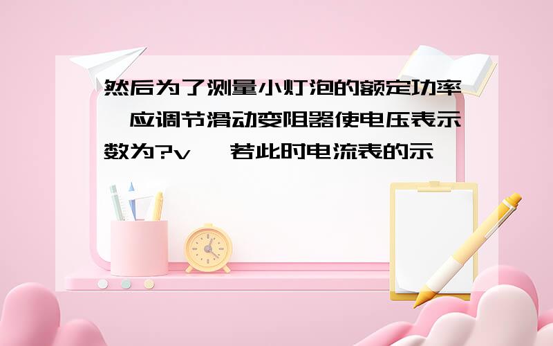 然后为了测量小灯泡的额定功率,应调节滑动变阻器使电压表示数为?v ,若此时电流表的示