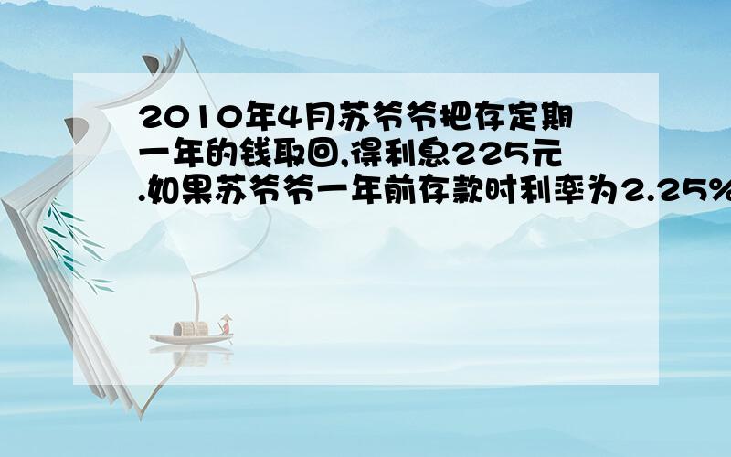 2010年4月苏爷爷把存定期一年的钱取回,得利息225元.如果苏爷爷一年前存款时利率为2.25%,那么苏爷爷当时