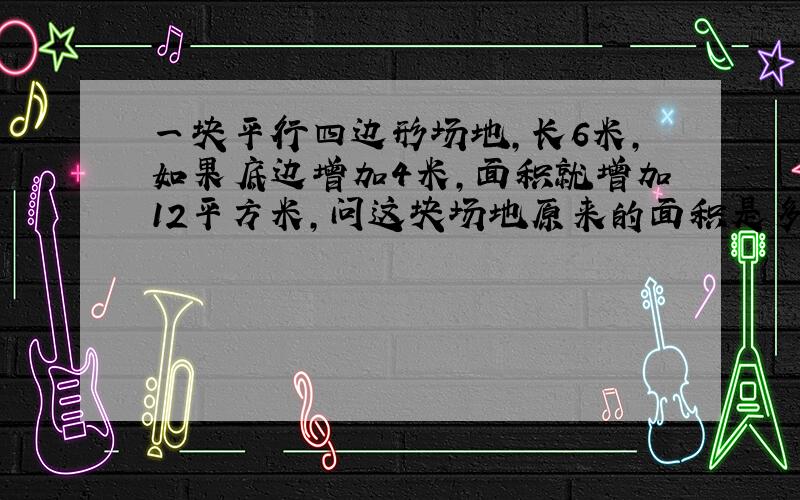 一块平行四边形场地,长6米,如果底边增加4米,面积就增加12平方米,问这块场地原来的面积是多少平方米?