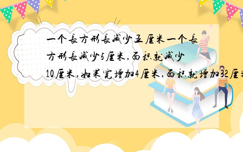 一个长方形长减少五厘米一个长方形长减少5厘米,面积就减少10厘米,如果宽增加4厘米,面积就增加32厘米,问