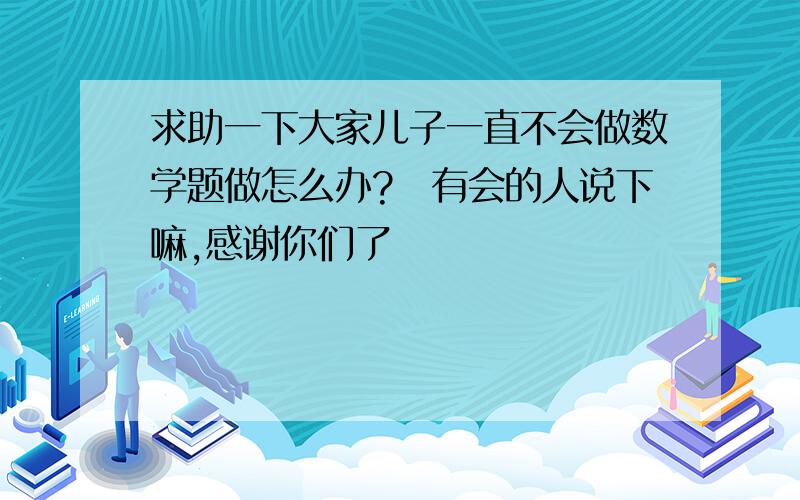 求助一下大家儿子一直不会做数学题做怎么办?　有会的人说下嘛,感谢你们了