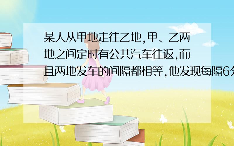 某人从甲地走往乙地,甲、乙两地之间定时有公共汽车往返,而且两地发车的间隔都相等,他发现每隔6分钟开过来一辆去甲地的公共汽