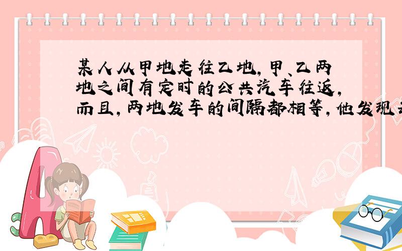 某人从甲地走往乙地,甲、乙两地之间有定时的公共汽车往返,而且,两地发车的间隔都相等,他发现每隔6分钟开过来一辆去甲地的公