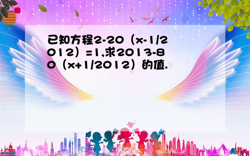 已知方程2-20（x-1/2012）=1,求2013-80（x+1/2012）的值.