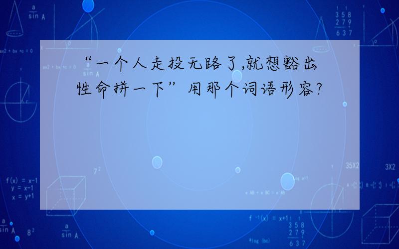 “一个人走投无路了,就想豁出性命拼一下”用那个词语形容?