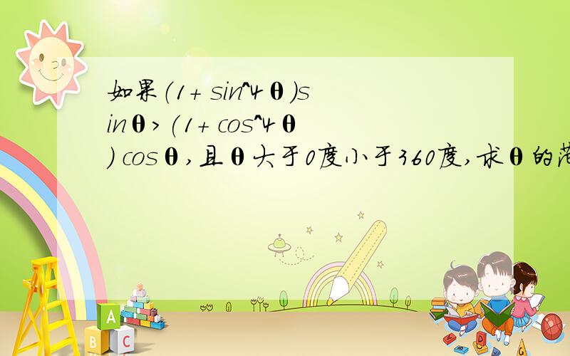 如果（1+ sin^4θ）sinθ>(1+ cos^4θ) cosθ,且θ大于0度小于360度,求θ的范围