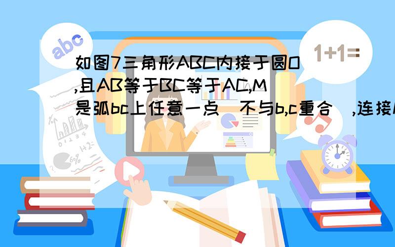 如图7三角形ABC内接于圆O,且AB等于BC等于AC,M是弧bc上任意一点(不与b,c重合),连接MA,MB,MC