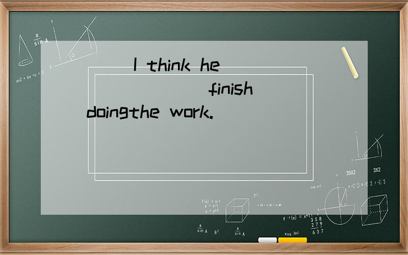 ( ) I think he ______ finish doingthe work.