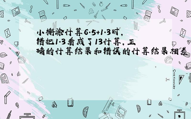 小槲涂计算6.5+1.3时,错把1.3看成了13计算,正确的计算结果和错误的计算结果相差多少?急