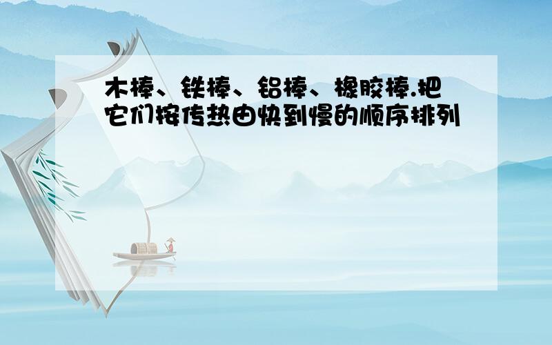 木棒、铁棒、铝棒、橡胶棒.把它们按传热由快到慢的顺序排列