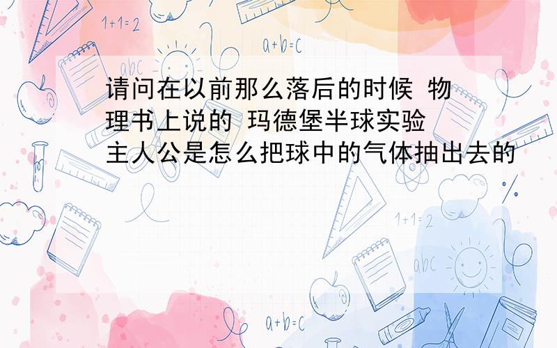 请问在以前那么落后的时候 物理书上说的 玛德堡半球实验 主人公是怎么把球中的气体抽出去的