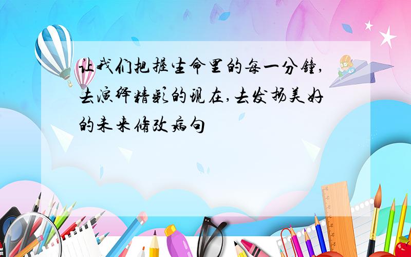 让我们把握生命里的每一分钟,去演绎精彩的现在,去发扬美好的未来修改病句