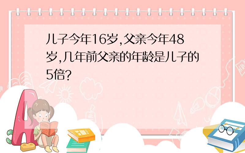 儿子今年16岁,父亲今年48岁,几年前父亲的年龄是儿子的5倍?