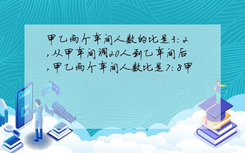 甲乙两个车间人数的比是3:2,从甲车间调20人到乙车间后,甲乙两个车间人数比是7:8甲