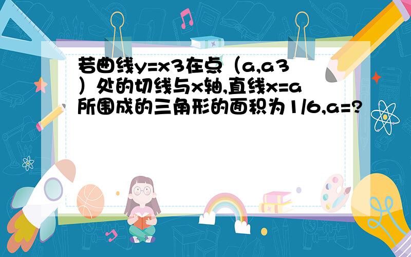 若曲线y=x3在点（a,a3）处的切线与x轴,直线x=a所围成的三角形的面积为1/6,a=?