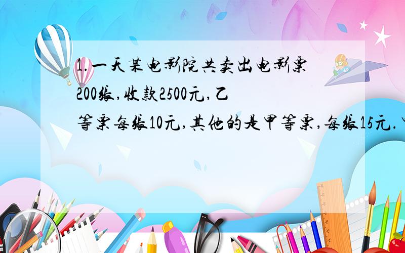 1.一天某电影院共卖出电影票200张,收款2500元,乙等票每张10元,其他的是甲等票,每张15元.甲乙两种票各卖出多少