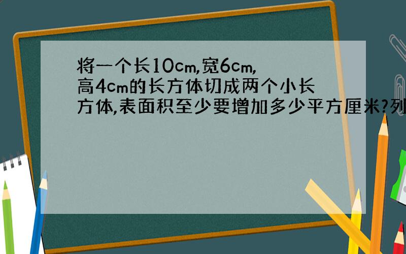 将一个长10cm,宽6cm,高4cm的长方体切成两个小长方体,表面积至少要增加多少平方厘米?列方程计算