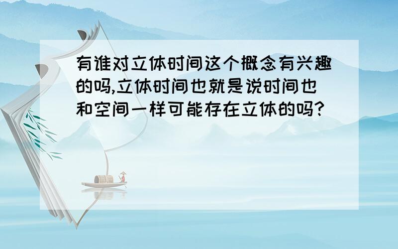 有谁对立体时间这个概念有兴趣的吗,立体时间也就是说时间也和空间一样可能存在立体的吗?