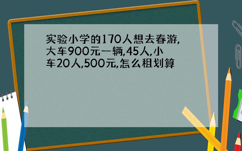 实验小学的170人想去春游,大车900元一辆,45人,小车20人,500元,怎么租划算