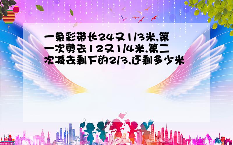 一条彩带长24又1/3米,第一次剪去12又1/4米,第二次减去剩下的2/3,还剩多少米