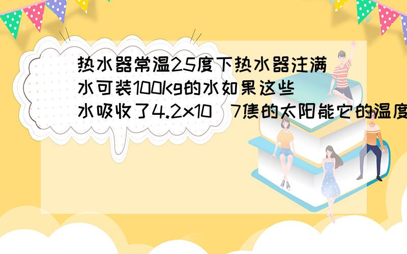 热水器常温25度下热水器注满水可装100Kg的水如果这些水吸收了4.2x10^7焦的太阳能它的温度会很到多少度