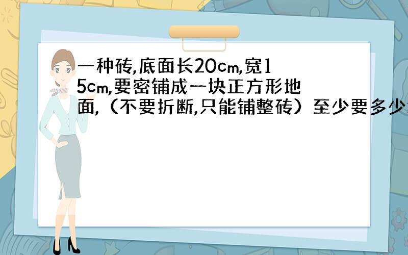 一种砖,底面长20cm,宽15cm,要密铺成一块正方形地面,（不要折断,只能铺整砖）至少要多少块这样的砖?