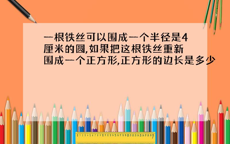 一根铁丝可以围成一个半径是4厘米的圆,如果把这根铁丝重新围成一个正方形,正方形的边长是多少