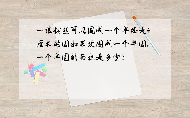 一根钢丝可以围成一个半径是4厘米的圆如果改围成一个半圆,一个半圆的面积是多少?