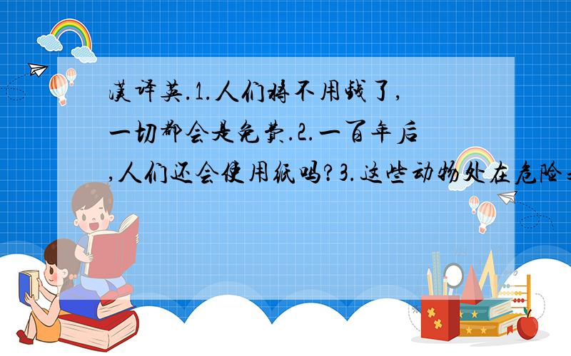 汉译英.1.人们将不用钱了,一切都会是免费.2.一百年后,人们还会使用纸吗?3.这些动物处在危险之中.4.我们应该参与植