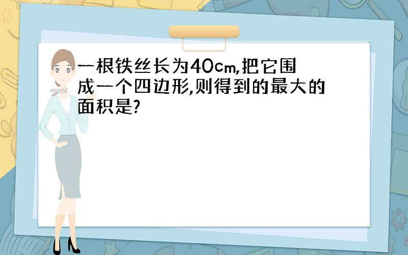 一根铁丝长为40cm,把它围成一个四边形,则得到的最大的面积是?