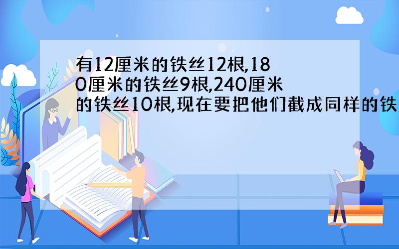 有12厘米的铁丝12根,180厘米的铁丝9根,240厘米的铁丝10根,现在要把他们截成同样的铁丝,而无剩余,最少